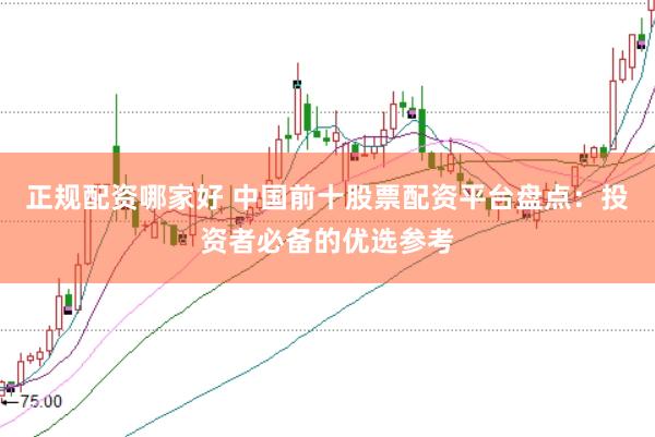 正规配资哪家好 中国前十股票配资平台盘点：投资者必备的优选参考