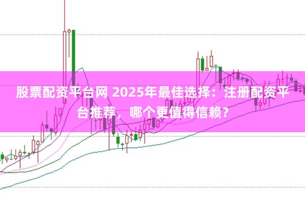 股票配资平台网 2025年最佳选择：注册配资平台推荐，哪个更值得信赖？