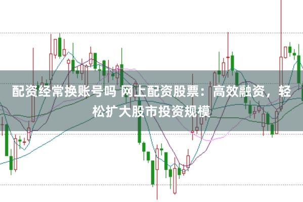配资经常换账号吗 网上配资股票：高效融资，轻松扩大股市投资规模
