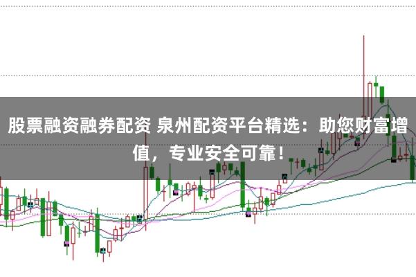 股票融资融券配资 泉州配资平台精选：助您财富增值，专业安全可靠！