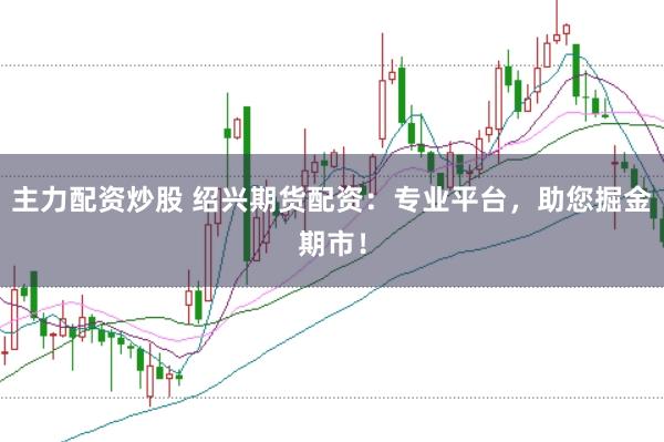 主力配资炒股 绍兴期货配资：专业平台，助您掘金期市！
