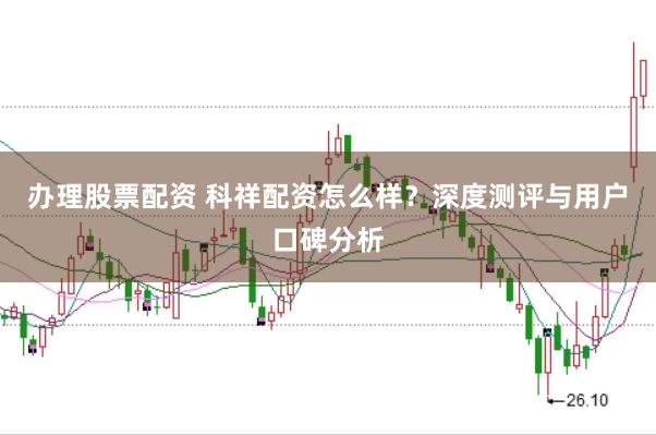 办理股票配资 科祥配资怎么样？深度测评与用户口碑分析