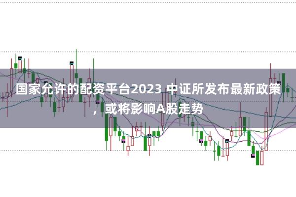 国家允许的配资平台2023 中证所发布最新政策，或将影响A股走势