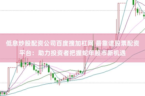 低息炒股配资公司百度搜加杠网 最靠谱股票配资平台：助力投资者把握蛇年股市新机遇