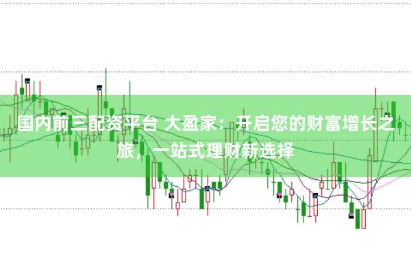 国内前三配资平台 大盈家：开启您的财富增长之旅，一站式理财新选择