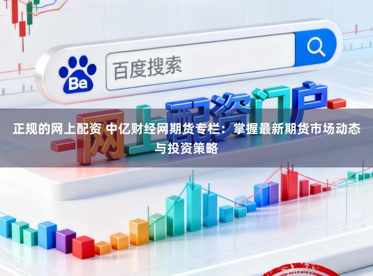 正规的网上配资 中亿财经网期货专栏：掌握最新期货市场动态与投资策略