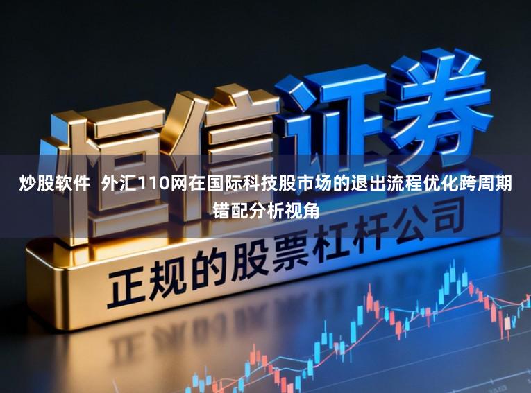 炒股软件  外汇110网在国际科技股市场的退出流程优化跨周期错配分析视角