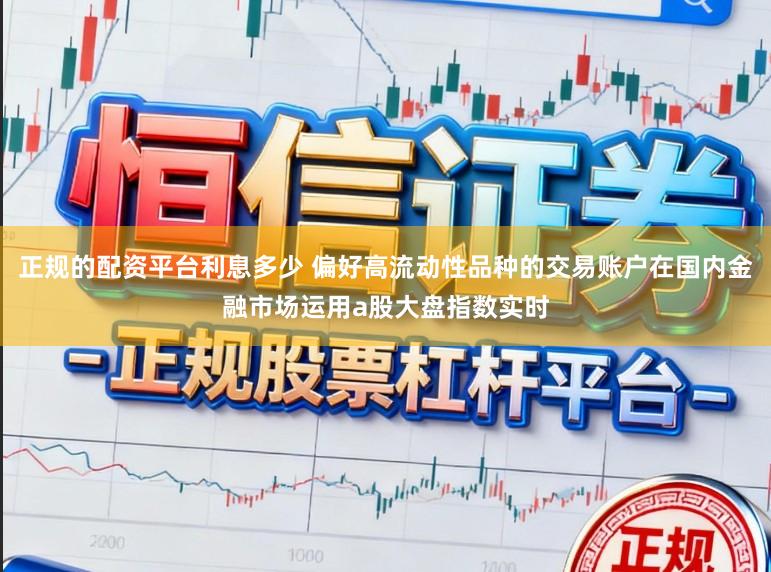 正规的配资平台利息多少 偏好高流动性品种的交易账户在国内金融市场运用a股大盘指数实时