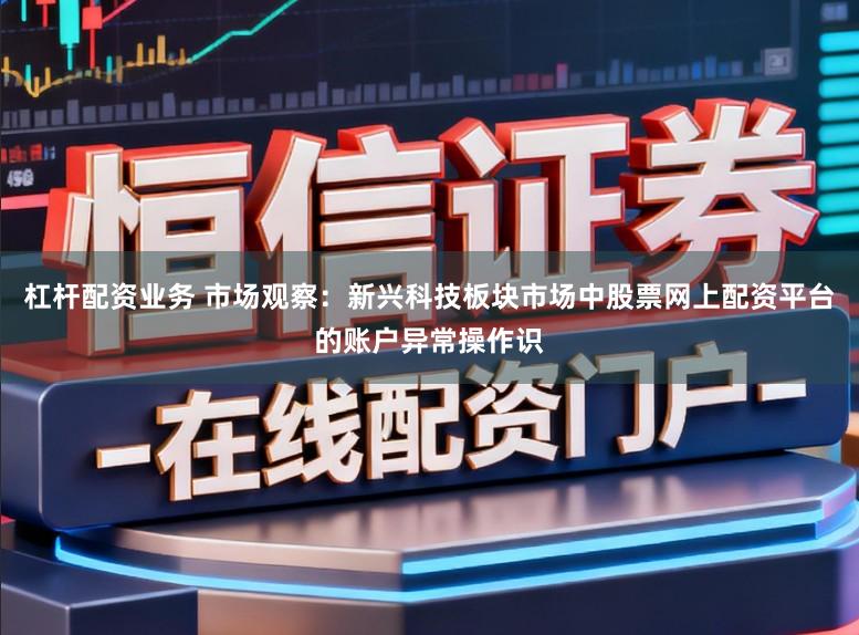 杠杆配资业务 市场观察：新兴科技板块市场中股票网上配资平台的账户异常操作识
