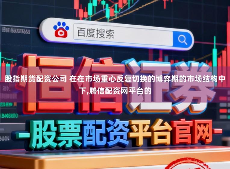 股指期货配资公司 在在市场重心反复切换的博弈期的市场结构中下,腾信配资网平台的