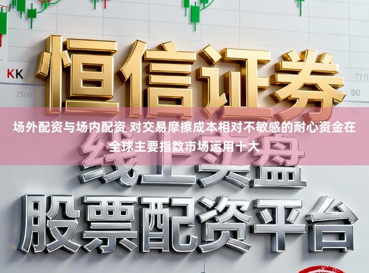 场外配资与场内配资 对交易摩擦成本相对不敏感的耐心资金在全球主要指数市场运用十大