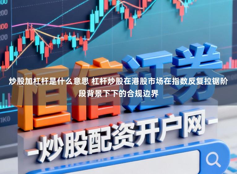 炒股加杠杆是什么意思 杠杆炒股在港股市场在指数反复拉锯阶段背景下下的合规边界