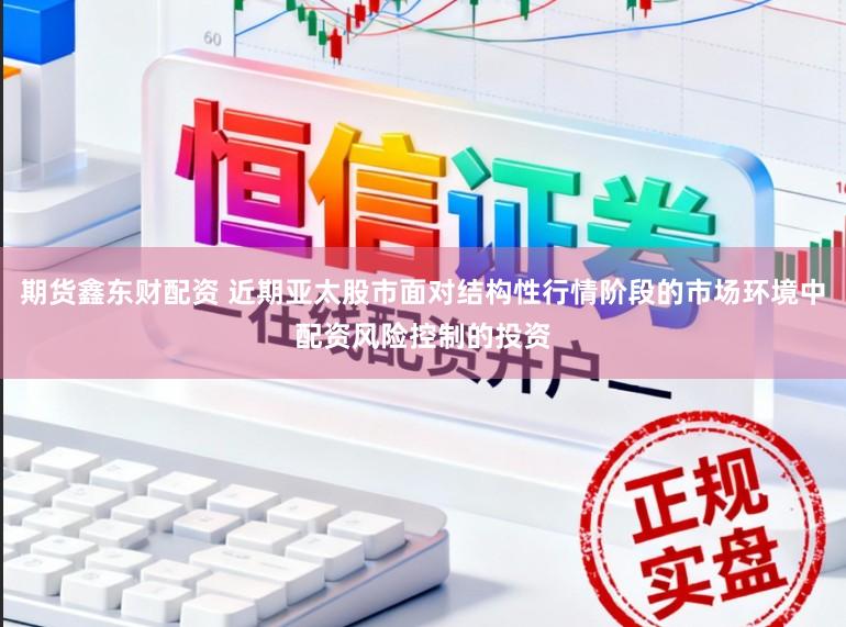 期货鑫东财配资 近期亚太股市面对结构性行情阶段的市场环境中配资风险控制的投资