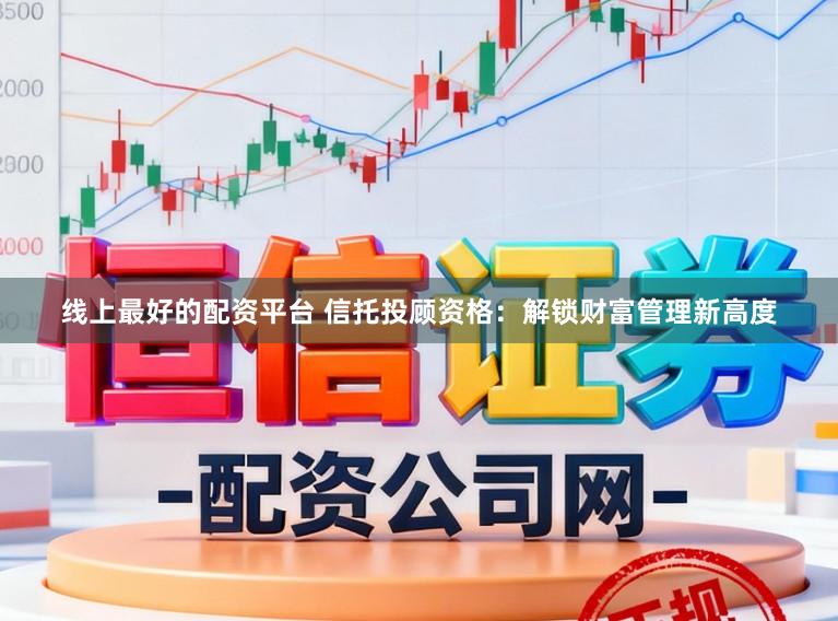 线上最好的配资平台 信托投顾资格：解锁财富管理新高度