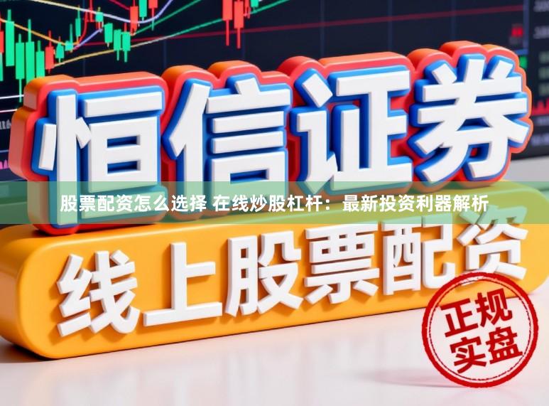 股票配资怎么选择 在线炒股杠杆：最新投资利器解析