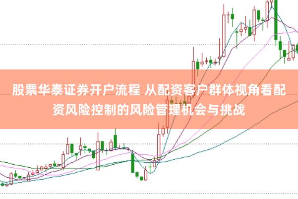 股票华泰证券开户流程 从配资客户群体视角看配资风险控制的风险管理机会与挑战